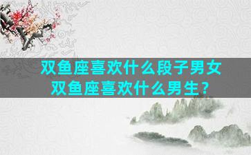 双鱼座喜欢什么段子男女 双鱼座喜欢什么男生？